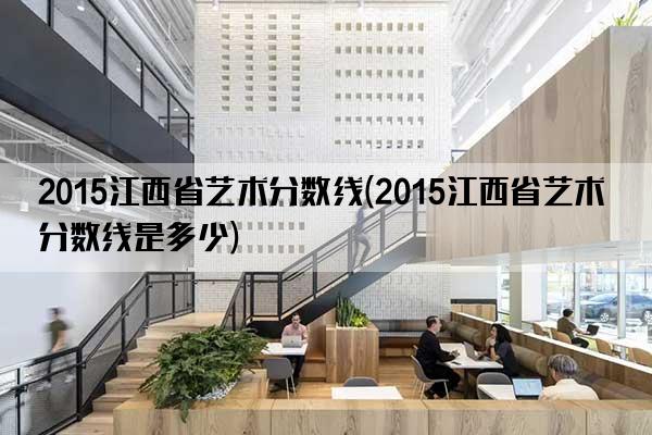 2015江西省艺术分数线(2015江西省艺术分数线是多少)