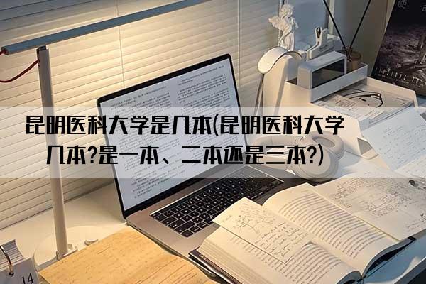 昆明医科大学是几本(昆明医科大学是几本?是一本、二本还是三本?)