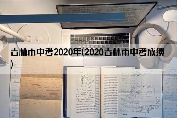 吉林市中考2020年(2020吉林市中考成绩)