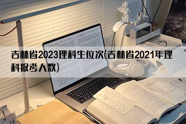 吉林省2023理科生位次(吉林省2021年理科报考人数)