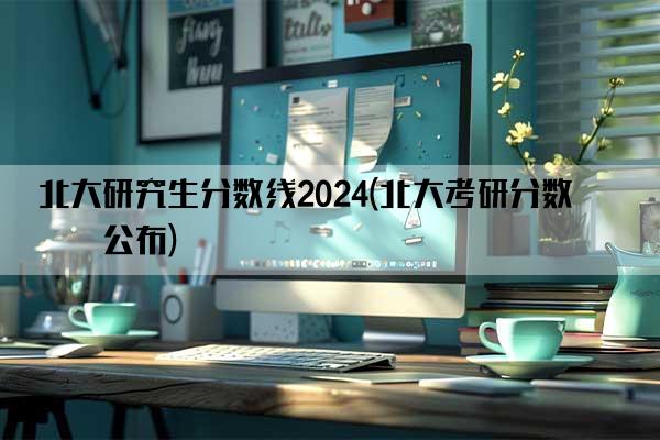 北大研究生分数线2024(北大考研分数线公布)