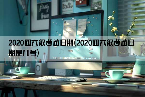 2020四六级考试日期(2020四六级考试日期是几号)