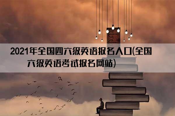 2021年全国四六级英语报名入口(全国四六级英语考试报名网站)