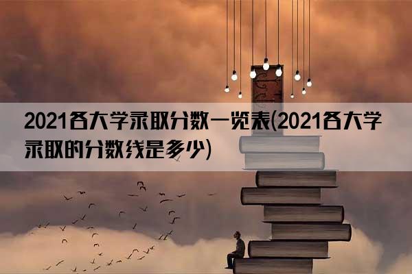 2021各大学录取分数一览表(2021各大学录取的分数线是多少)