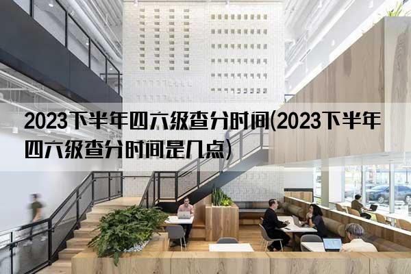 2023下半年四六级查分时间(2023下半年四六级查分时间是几点)