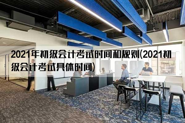 2021年初级会计考试时间和规则(2021初级会计考试具体时间)