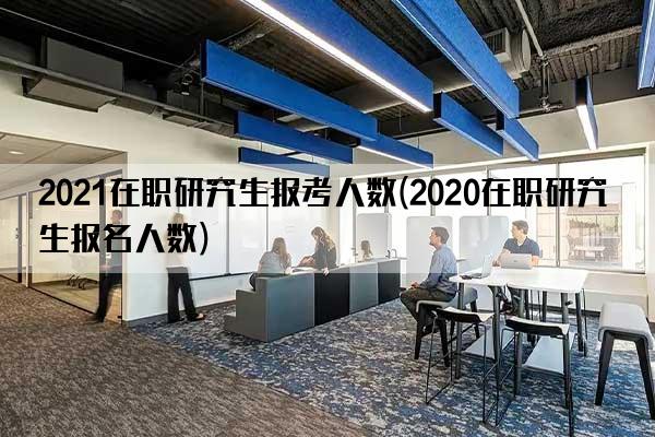 2021在职研究生报考人数(2020在职研究生报名人数)