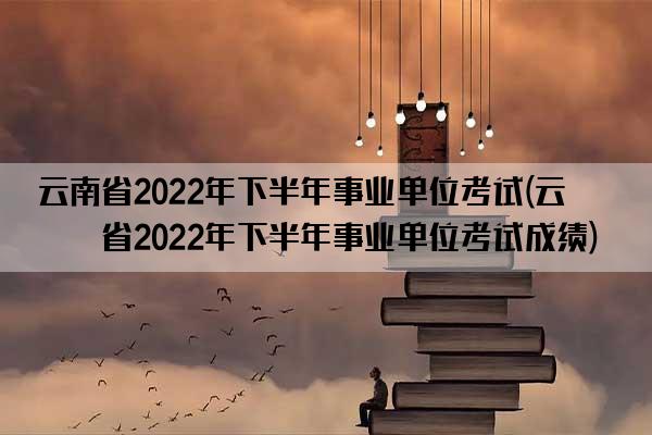 云南省2022年下半年事业单位考试(云南省2022年下半年事业单位考试成绩)