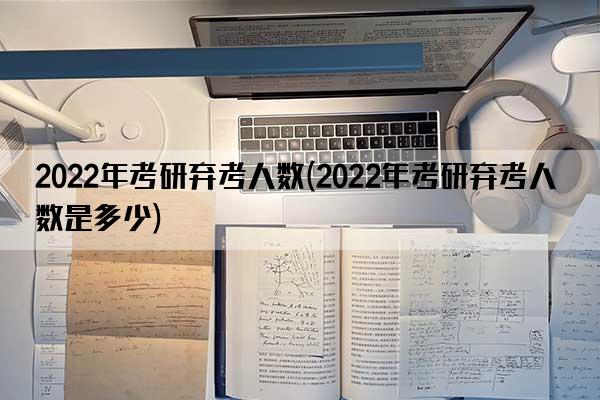 2022年考研弃考人数(2022年考研弃考人数是多少)