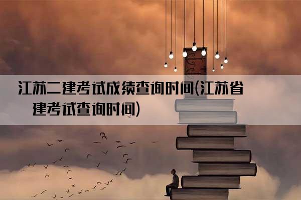 江苏二建考试成绩查询时间(江苏省二建考试查询时间)