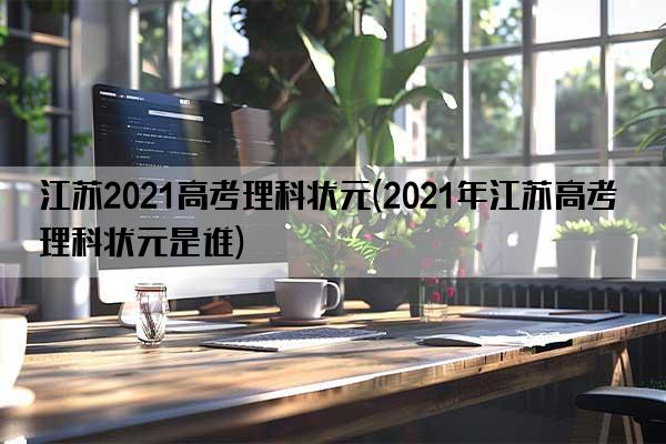 江苏2021高考理科状元(2021年江苏高考理科状元是谁)