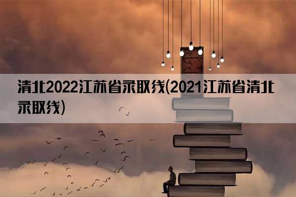 清北2022江苏省录取线(2021江苏省清北录取线)