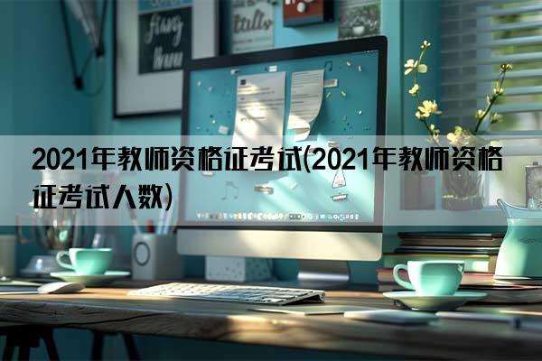 2021年教师资格证考试(2021年教师资格证考试人数)