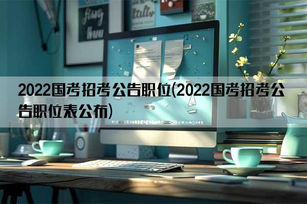 2022国考招考公告职位(2022国考招考公告职位表公布)