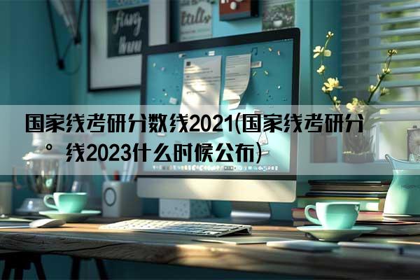 国家线考研分数线2021(国家线考研分数线2023什么时候公布)