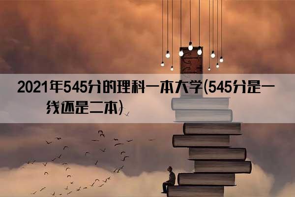 2021年545分的理科一本大学(545分是一本线还是二本)