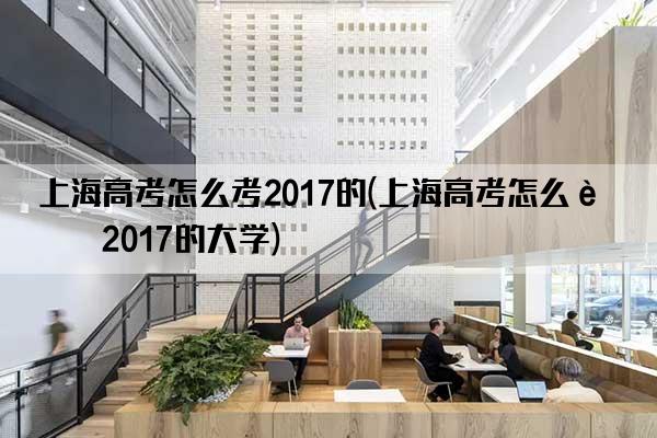 上海高考怎么考2017的(上海高考怎么考2017的大学)