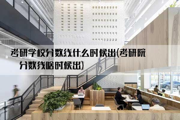 考研学校分数线什么时候出(考研院校分数线啥时候出)