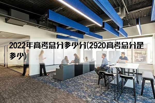 2022年高考总分多少分(2920高考总分是多少)