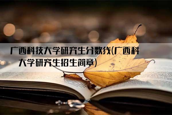 广西科技大学研究生分数线(广西科技大学研究生招生简章)