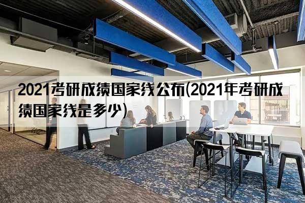 2021考研成绩国家线公布(2021年考研成绩国家线是多少)