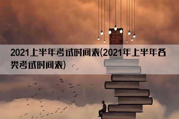 2021上半年考试时间表(2021年上半年各类考试时间表)