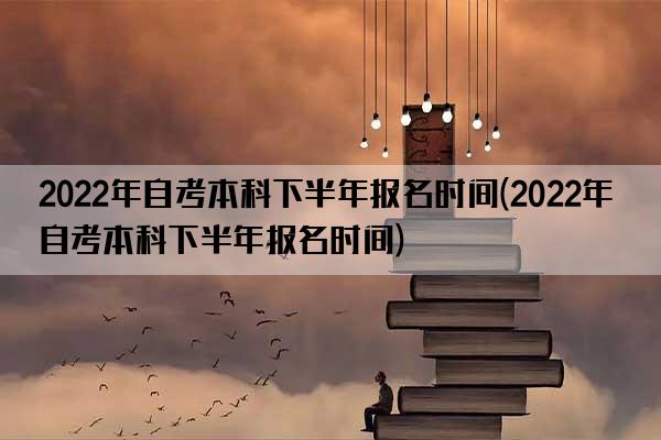 2022年自考本科下半年报名时间(2022年自考本科下半年报名时间)