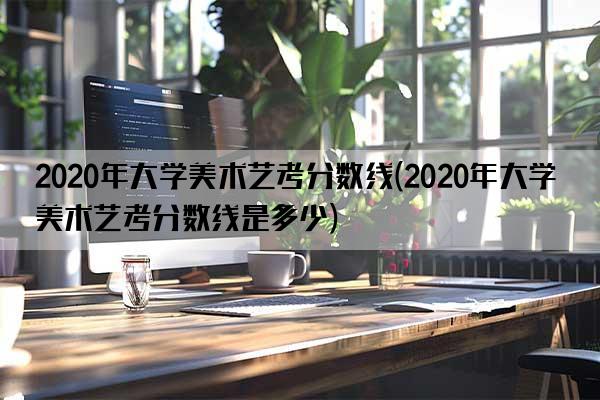 2020年大学美术艺考分数线(2020年大学美术艺考分数线是多少)